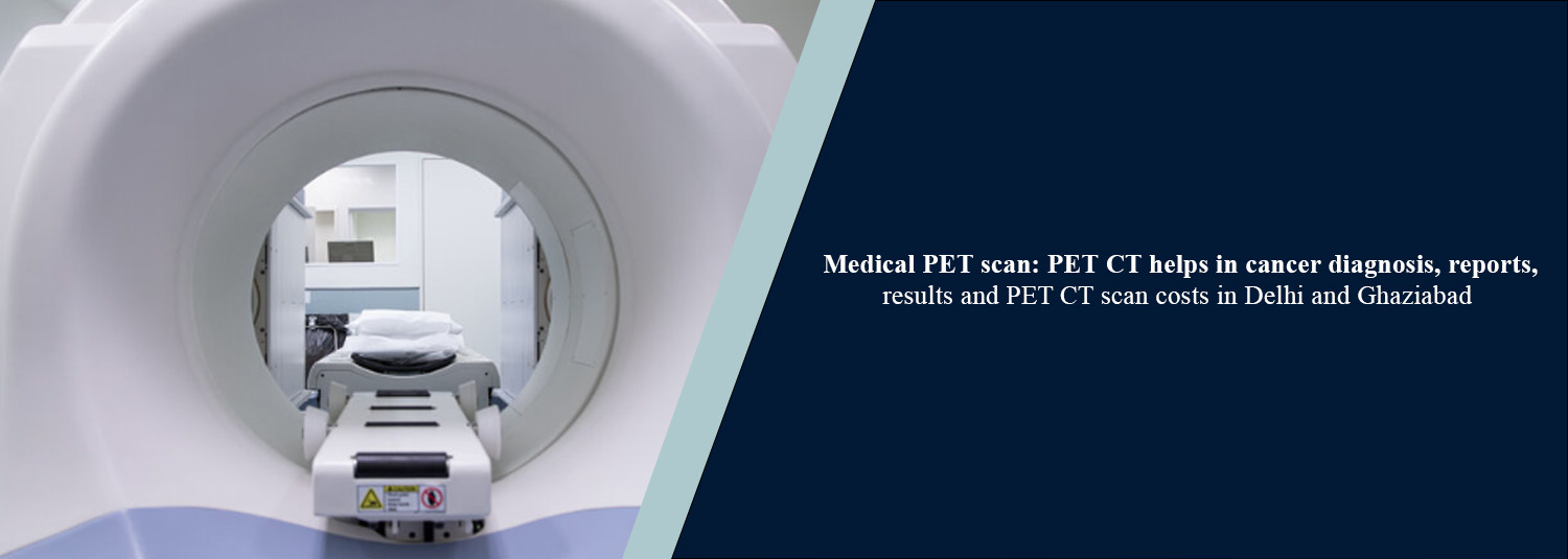 Medical PET Scan: PET-CT Helps in Cancer Diagnosis, Reports, Results and PET-CT Scan Costs in Delhi and Ghaziabad